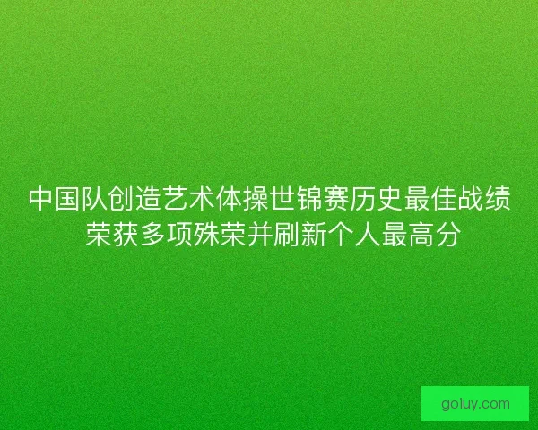 中国队创造艺术体操世锦赛历史最佳战绩 荣获多项殊荣并刷新个人最高分