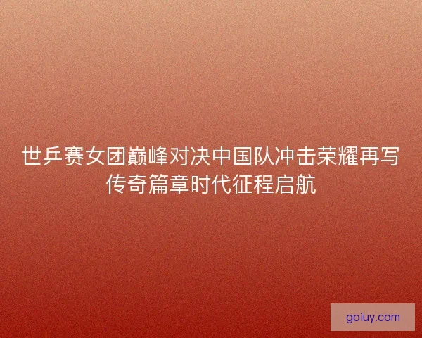 世乒赛女团巅峰对决中国队冲击荣耀再写传奇篇章时代征程启航