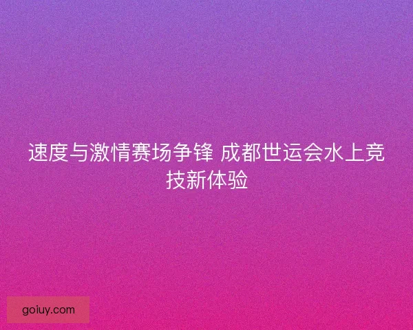 速度与激情赛场争锋 成都世运会水上竞技新体验
